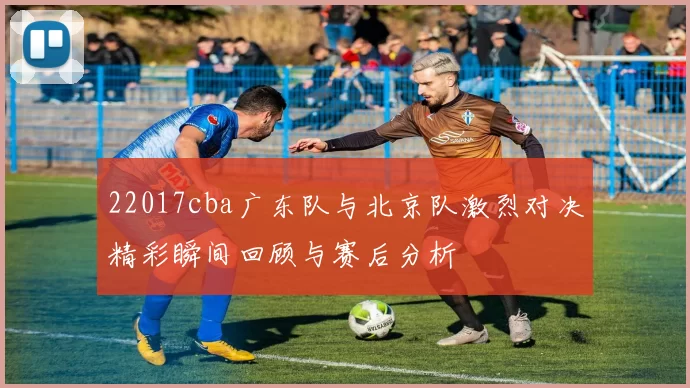 22017cba广东队与北京队激烈对决精彩瞬间回顾与赛后分析