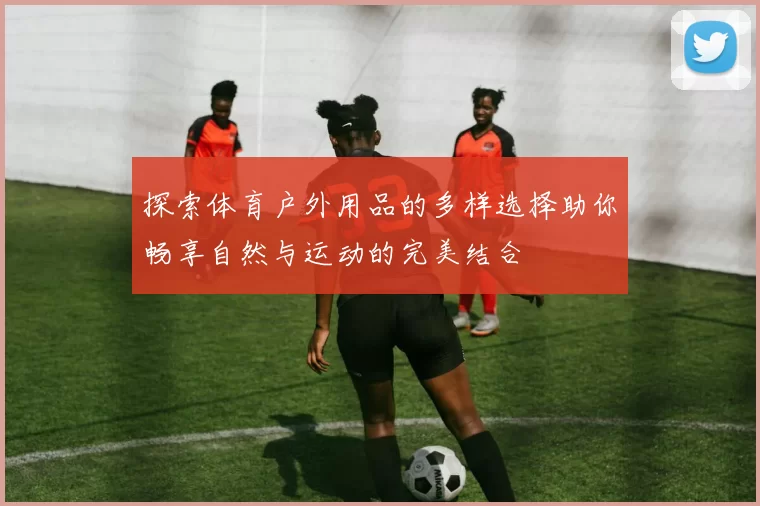 探索体育户外用品的多样选择助你畅享自然与运动的完美结合