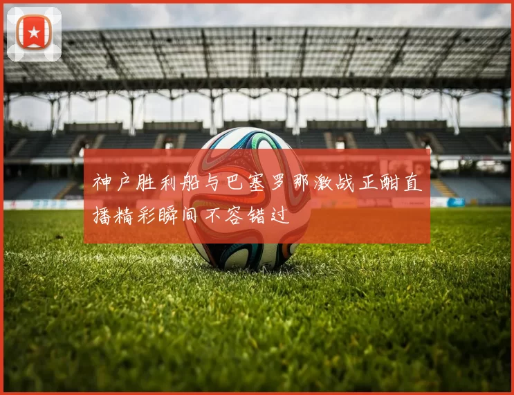 神户胜利船与巴塞罗那激战正酣直播精彩瞬间不容错过