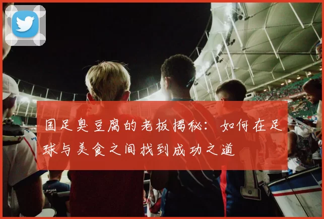国足臭豆腐的老板揭秘：如何在足球与美食之间找到成功之道