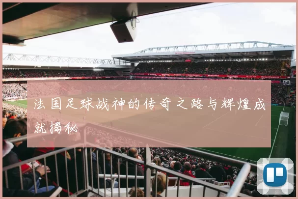 法国足球战神的传奇之路与辉煌成就揭秘
