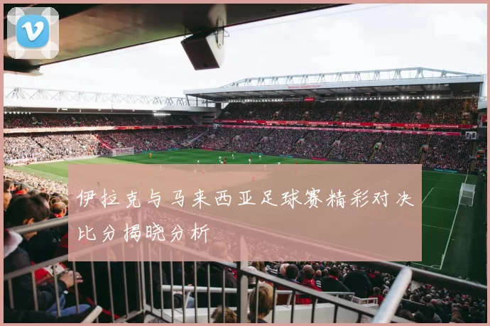 伊拉克与马来西亚足球赛精彩对决比分揭晓分析