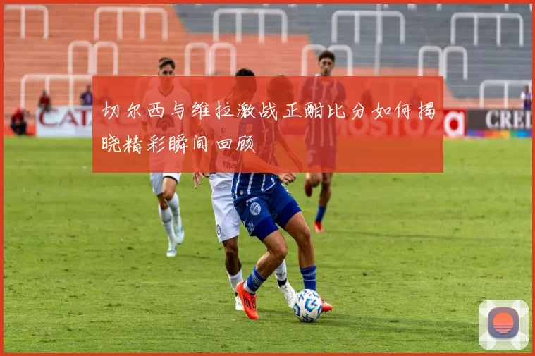 切尔西与维拉激战正酣比分如何揭晓精彩瞬间回顾
